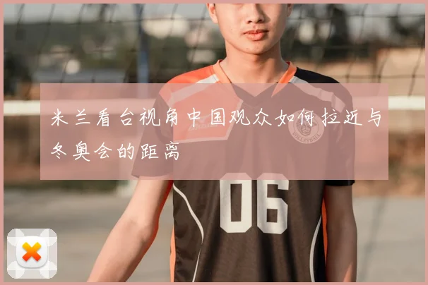 米兰看台视角中国观众如何拉近与冬奥会的距离