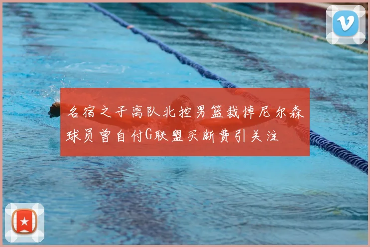 名宿之子离队北控男篮裁掉尼尔森球员曾自付G联盟买断费引关注