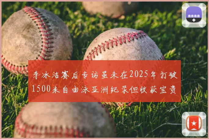 李冰洁赛后专访虽未在2025年打破1500米自由泳亚洲纪录但收获宝贵经验