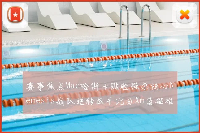 赛事焦点Mac哈斯卡贴脸强杀核心Nemesis战队逆转扳平比分Xm蓝猫难救主