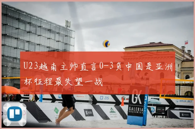 U23越南主帅直言0-3负中国是亚洲杯征程最失望一战