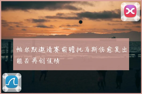 帕尔默邀请赛前瞻托马斯伤愈复出能否再创佳绩