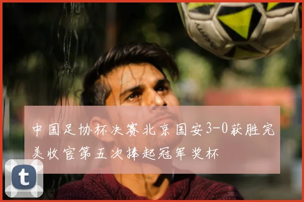 中国足协杯决赛北京国安3-0获胜完美收官第五次捧起冠军奖杯