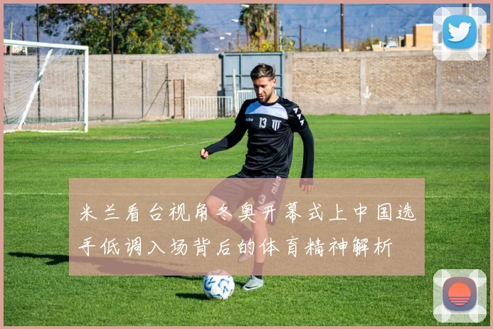 米兰看台视角冬奥开幕式上中国选手低调入场背后的体育精神解析