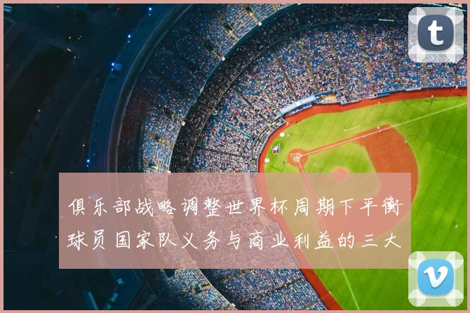 俱乐部战略调整世界杯周期下平衡球员国家队义务与商业利益的三大关键