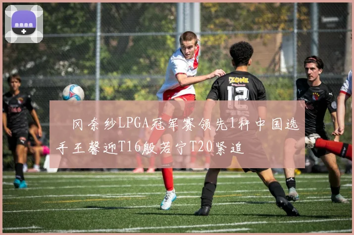 畑冈奈纱LPGA冠军赛领先1杆中国选手王馨迎T16殷若宁T20紧追