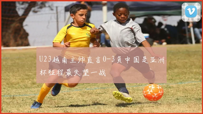 U23越南主帅直言0-3负中国是亚洲杯征程最失望一战