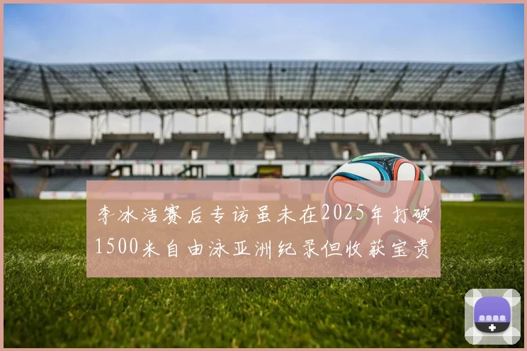 李冰洁赛后专访虽未在2025年打破1500米自由泳亚洲纪录但收获宝贵经验