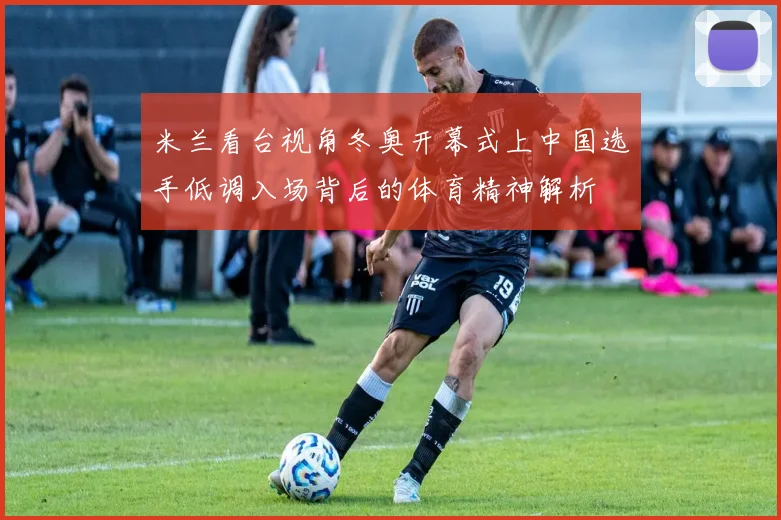 米兰看台视角冬奥开幕式上中国选手低调入场背后的体育精神解析